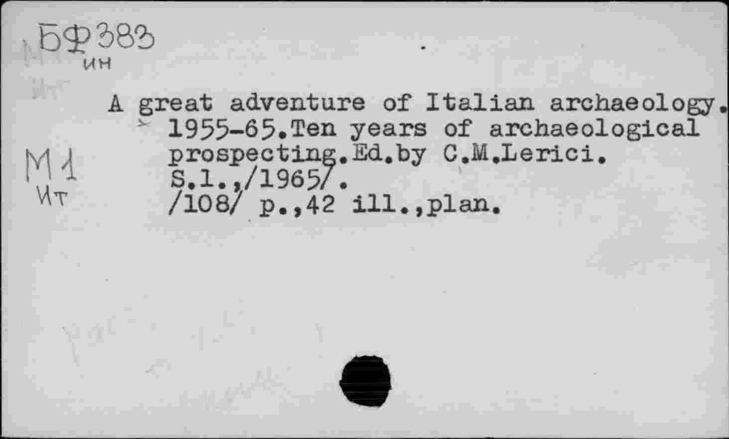 ﻿Ьфб&Ь
UH
Ml Мт
A great adventure of Italian archaeology 1955-65.Ten years of archaeological prospecting. Ed.by C.M.Lerici. S.l.,/1965/.
/108/ p.,42 ill.,plan.